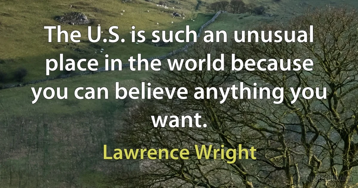 The U.S. is such an unusual place in the world because you can believe anything you want. (Lawrence Wright)