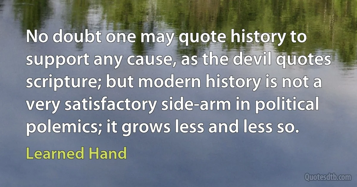 No doubt one may quote history to support any cause, as the devil quotes scripture; but modern history is not a very satisfactory side-arm in political polemics; it grows less and less so. (Learned Hand)