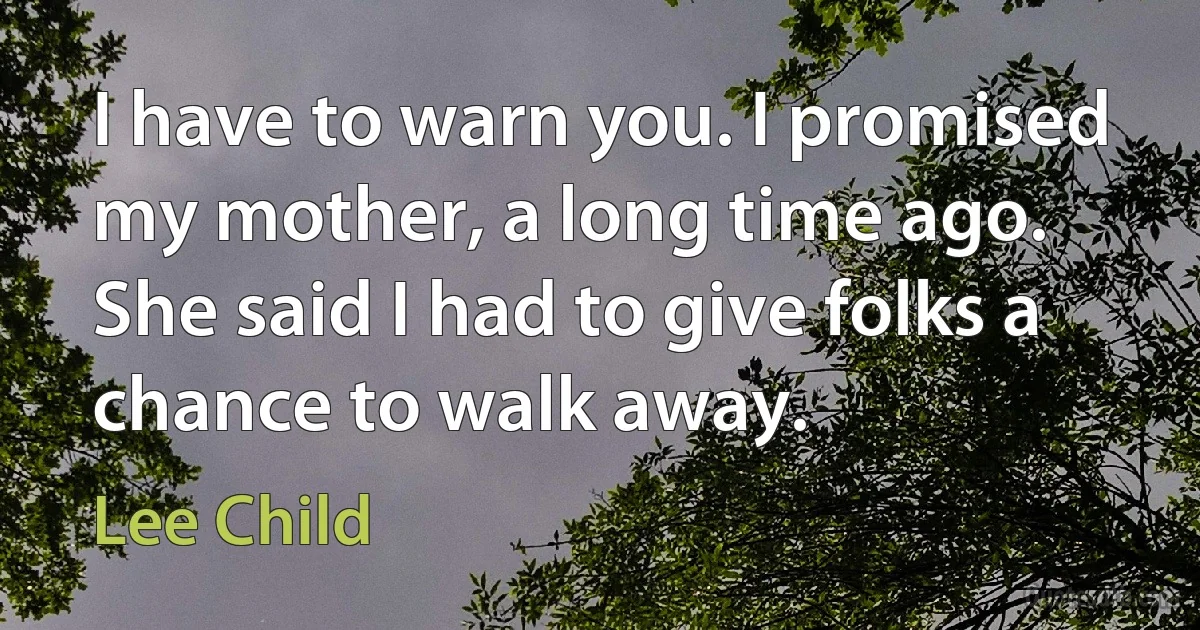 I have to warn you. I promised my mother, a long time ago. She said I had to give folks a chance to walk away. (Lee Child)