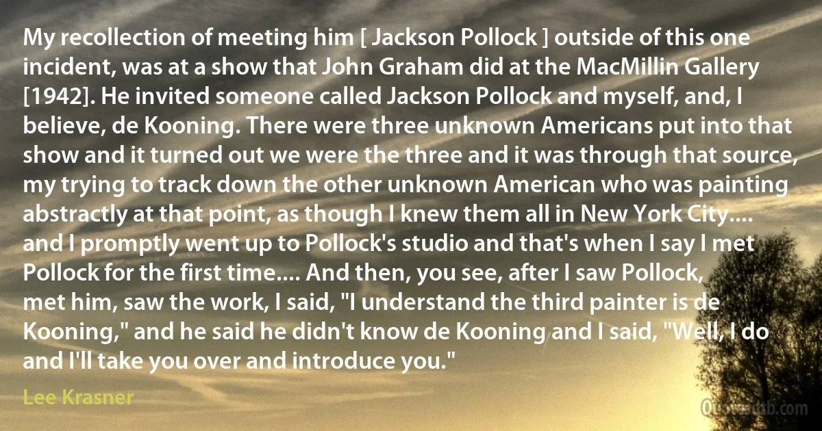 My recollection of meeting him [ Jackson Pollock ] outside of this one incident, was at a show that John Graham did at the MacMillin Gallery [1942]. He invited someone called Jackson Pollock and myself, and, I believe, de Kooning. There were three unknown Americans put into that show and it turned out we were the three and it was through that source, my trying to track down the other unknown American who was painting abstractly at that point, as though I knew them all in New York City.... and I promptly went up to Pollock's studio and that's when I say I met Pollock for the first time.... And then, you see, after I saw Pollock, met him, saw the work, I said, "I understand the third painter is de Kooning," and he said he didn't know de Kooning and I said, "Well, I do and I'll take you over and introduce you." (Lee Krasner)