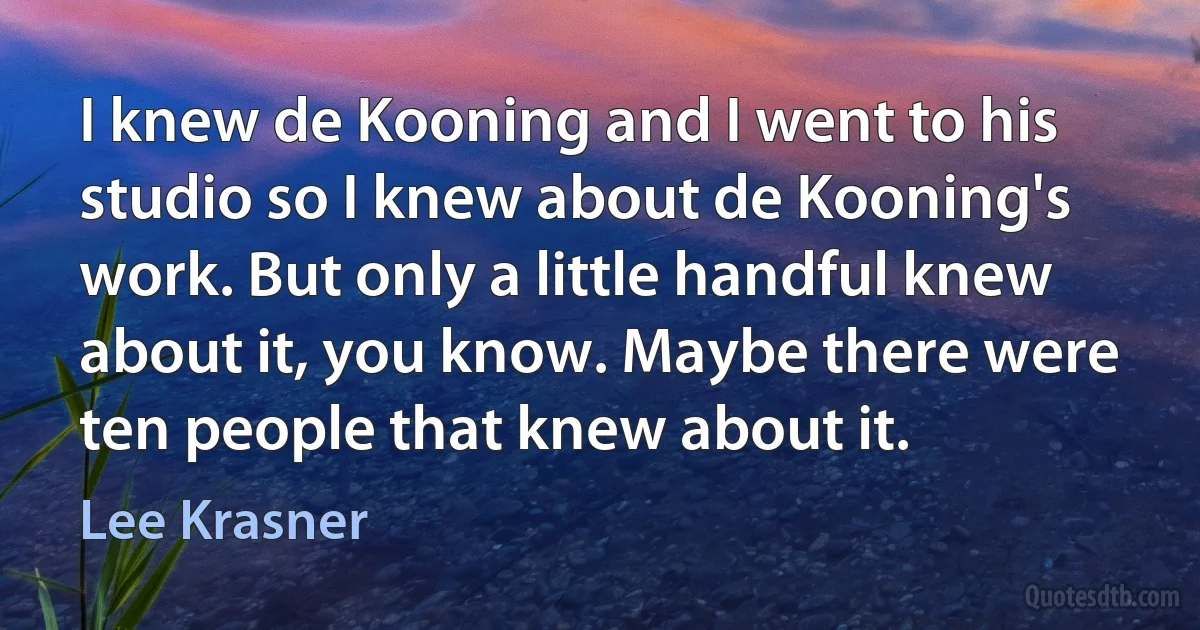 I knew de Kooning and I went to his studio so I knew about de Kooning's work. But only a little handful knew about it, you know. Maybe there were ten people that knew about it. (Lee Krasner)