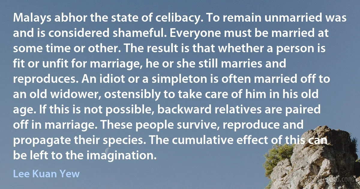 Malays abhor the state of celibacy. To remain unmarried was and is considered shameful. Everyone must be married at some time or other. The result is that whether a person is fit or unfit for marriage, he or she still marries and reproduces. An idiot or a simpleton is often married off to an old widower, ostensibly to take care of him in his old age. If this is not possible, backward relatives are paired off in marriage. These people survive, reproduce and propagate their species. The cumulative effect of this can be left to the imagination. (Lee Kuan Yew)