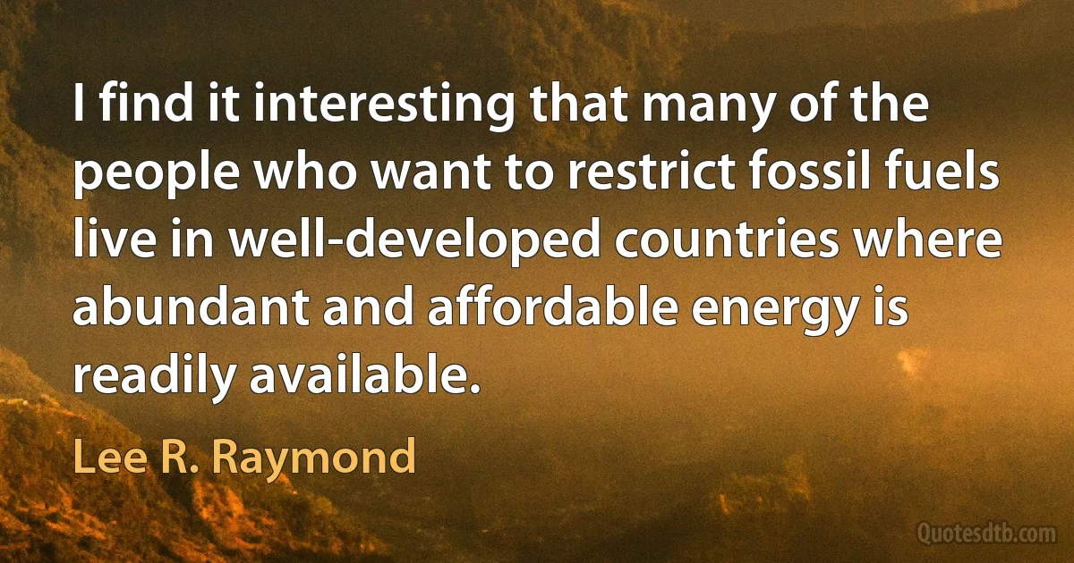 I find it interesting that many of the people who want to restrict fossil fuels live in well-developed countries where abundant and affordable energy is readily available. (Lee R. Raymond)