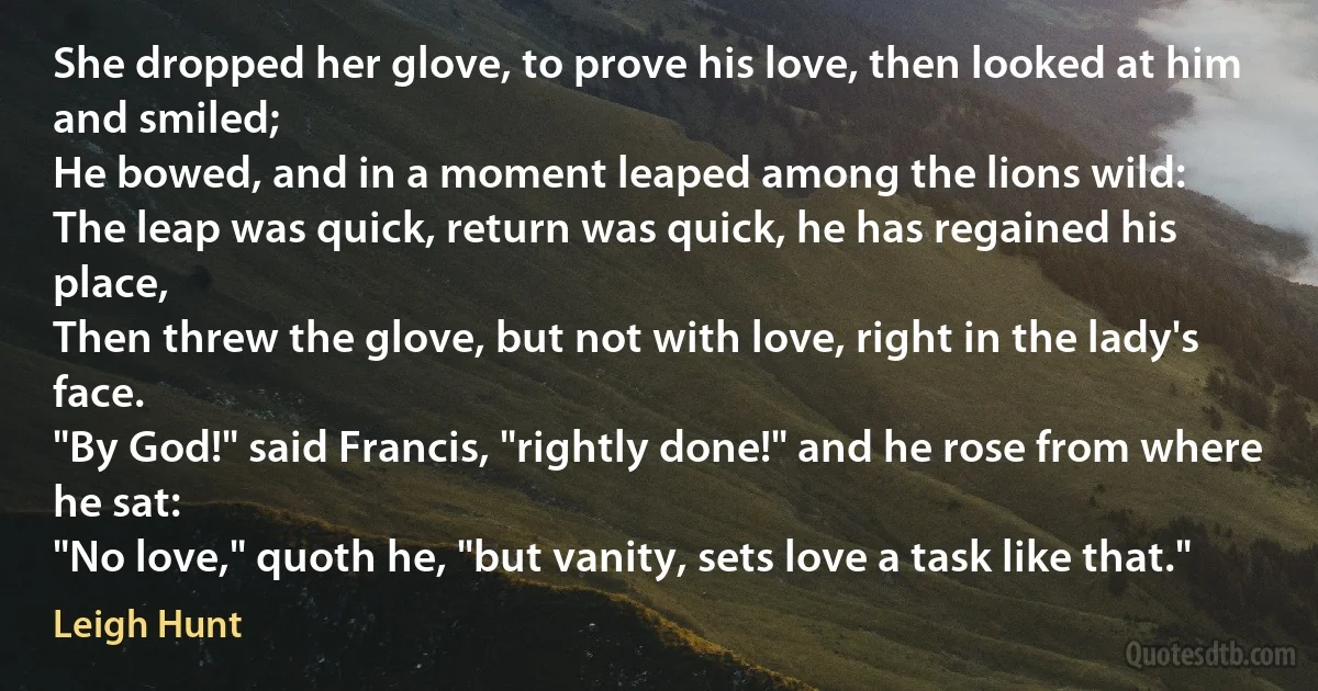 She dropped her glove, to prove his love, then looked at him and smiled;
He bowed, and in a moment leaped among the lions wild:
The leap was quick, return was quick, he has regained his place,
Then threw the glove, but not with love, right in the lady's face.
"By God!" said Francis, "rightly done!" and he rose from where he sat:
"No love," quoth he, "but vanity, sets love a task like that." (Leigh Hunt)