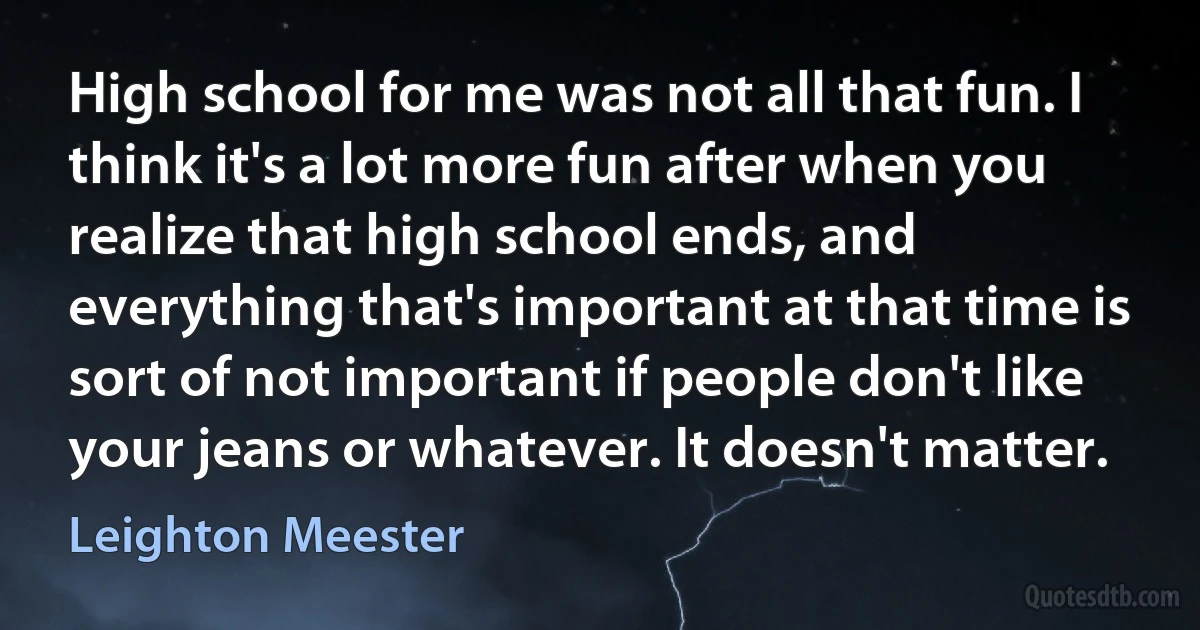 High school for me was not all that fun. I think it's a lot more fun after when you realize that high school ends, and everything that's important at that time is sort of not important if people don't like your jeans or whatever. It doesn't matter. (Leighton Meester)