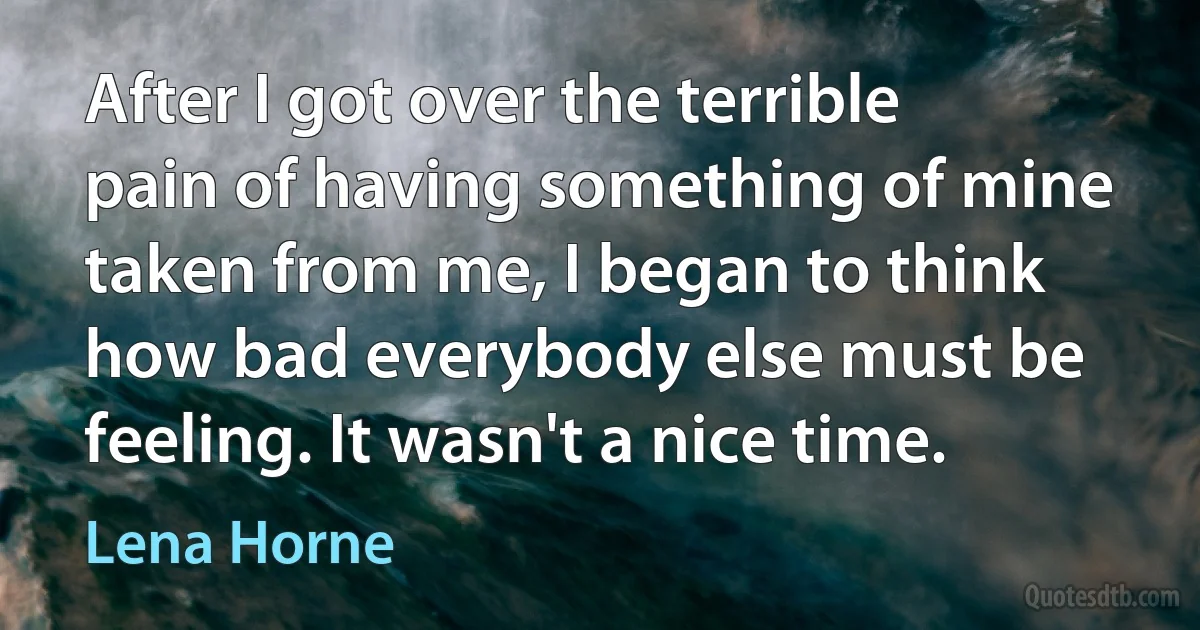 After I got over the terrible pain of having something of mine taken from me, I began to think how bad everybody else must be feeling. It wasn't a nice time. (Lena Horne)