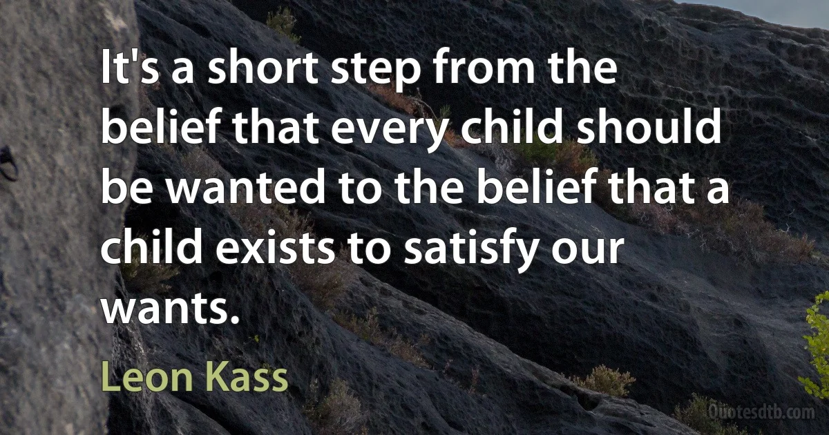 It's a short step from the belief that every child should be wanted to the belief that a child exists to satisfy our wants. (Leon Kass)