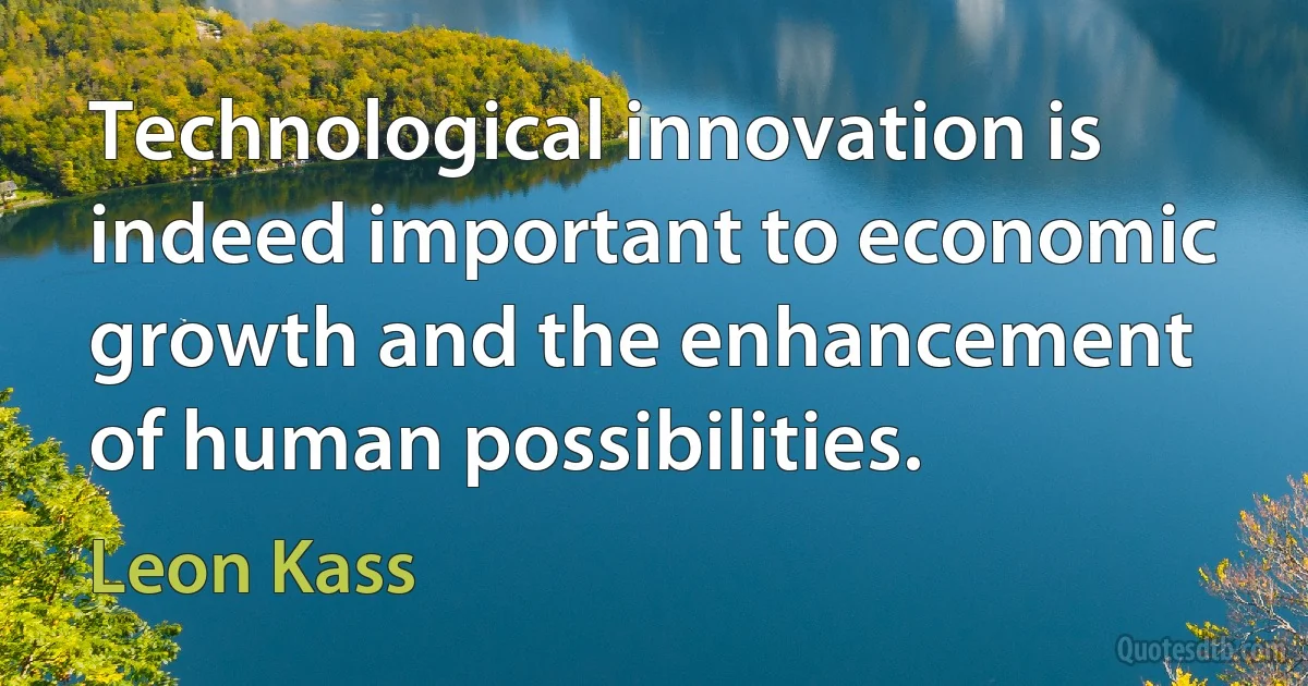 Technological innovation is indeed important to economic growth and the enhancement of human possibilities. (Leon Kass)