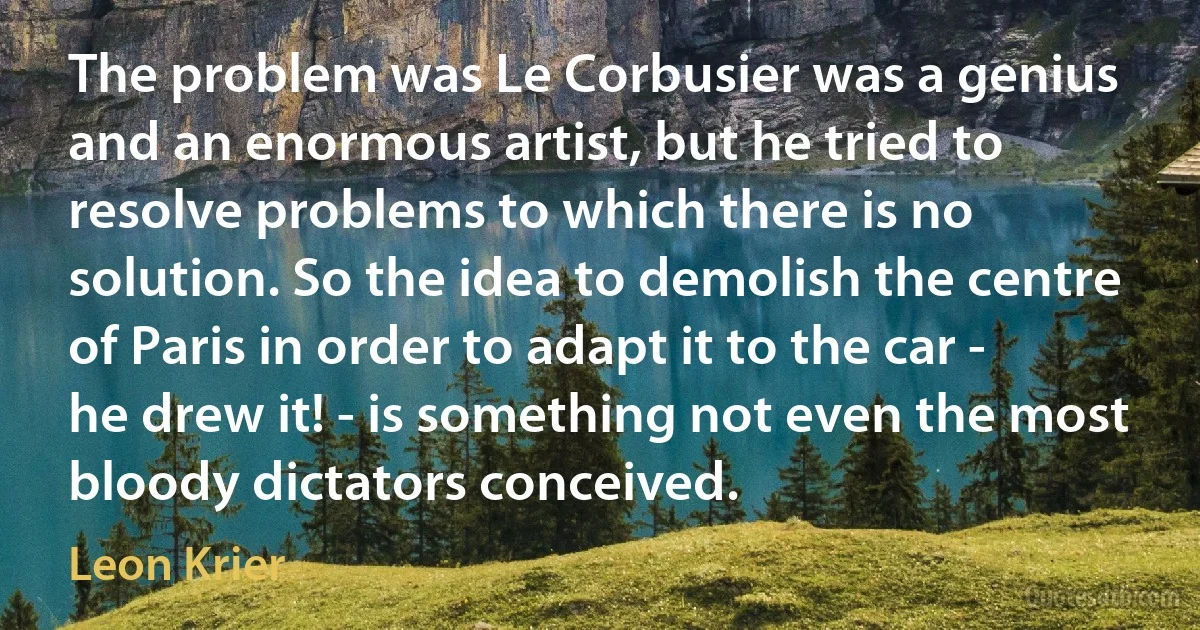 The problem was Le Corbusier was a genius and an enormous artist, but he tried to resolve problems to which there is no solution. So the idea to demolish the centre of Paris in order to adapt it to the car - he drew it! - is something not even the most bloody dictators conceived. (Leon Krier)