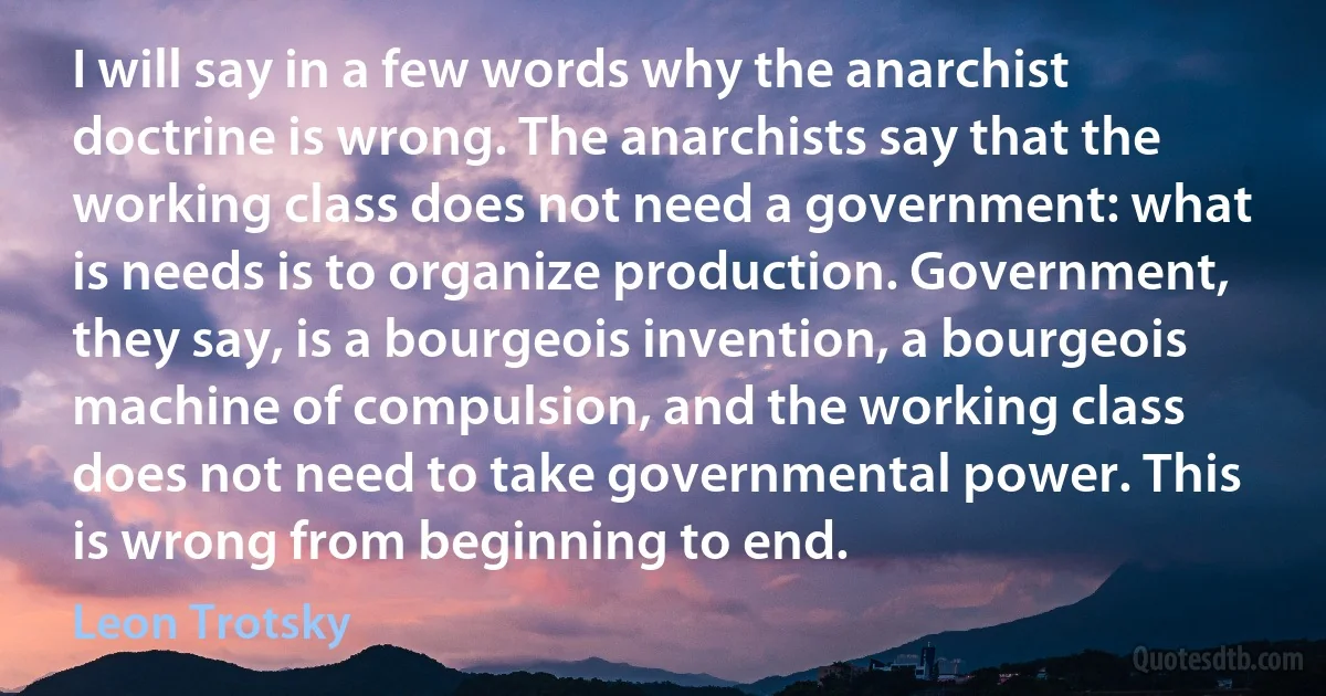 I will say in a few words why the anarchist doctrine is wrong. The anarchists say that the working class does not need a government: what is needs is to organize production. Government, they say, is a bourgeois invention, a bourgeois machine of compulsion, and the working class does not need to take governmental power. This is wrong from beginning to end. (Leon Trotsky)