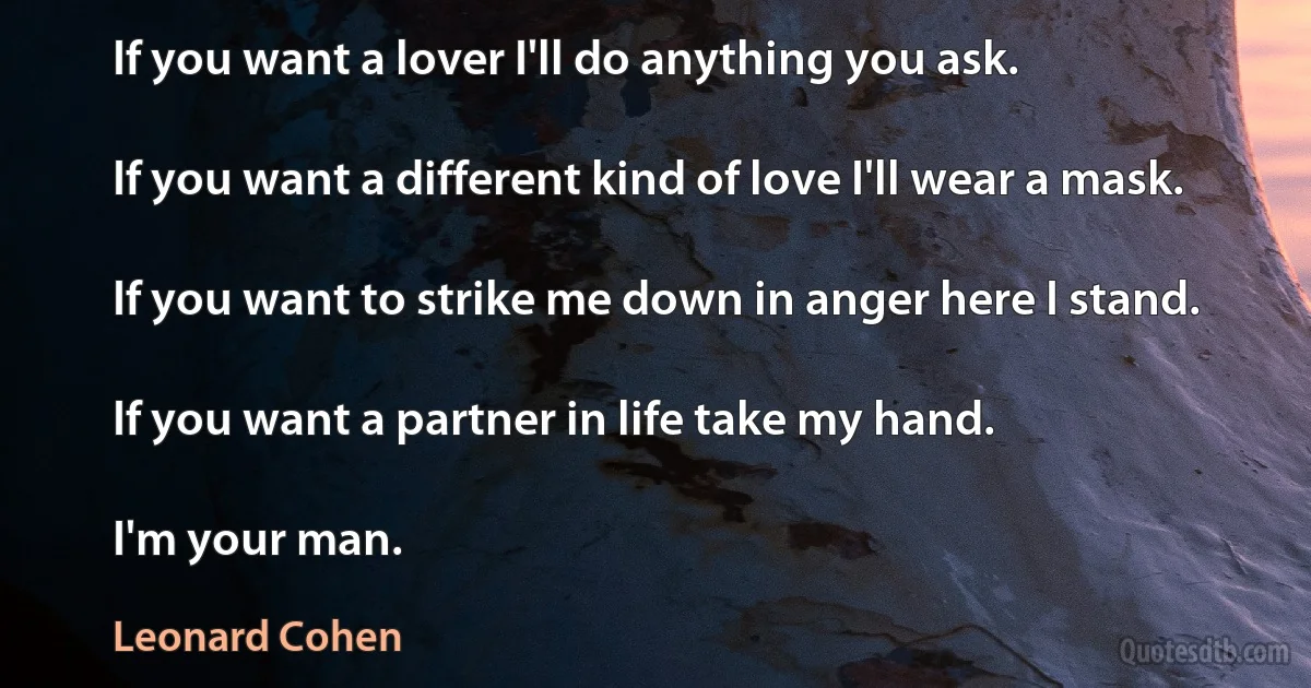 If you want a lover I'll do anything you ask.

If you want a different kind of love I'll wear a mask.

If you want to strike me down in anger here I stand.

If you want a partner in life take my hand.

I'm your man. (Leonard Cohen)