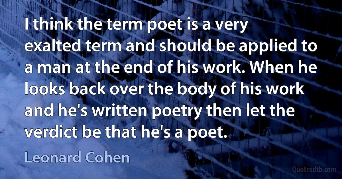 I think the term poet is a very exalted term and should be applied to a man at the end of his work. When he looks back over the body of his work and he's written poetry then let the verdict be that he's a poet. (Leonard Cohen)