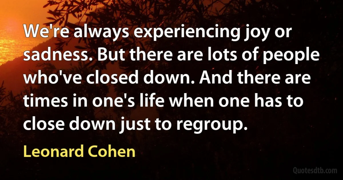 We're always experiencing joy or sadness. But there are lots of people who've closed down. And there are times in one's life when one has to close down just to regroup. (Leonard Cohen)