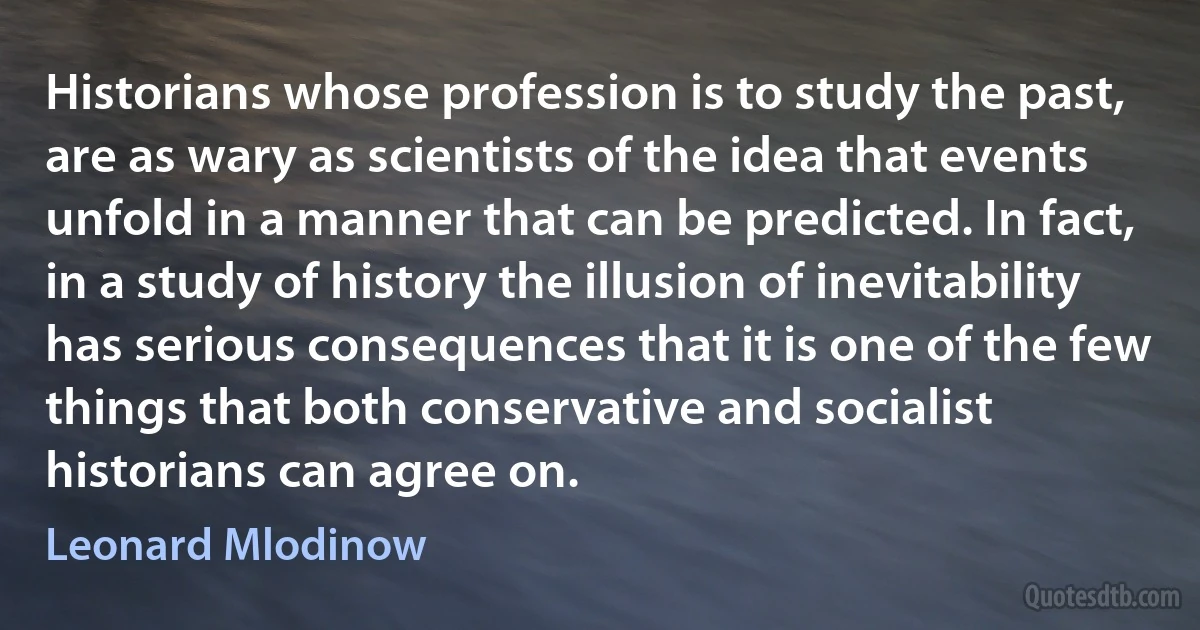 Historians whose profession is to study the past, are as wary as scientists of the idea that events unfold in a manner that can be predicted. In fact, in a study of history the illusion of inevitability has serious consequences that it is one of the few things that both conservative and socialist historians can agree on. (Leonard Mlodinow)