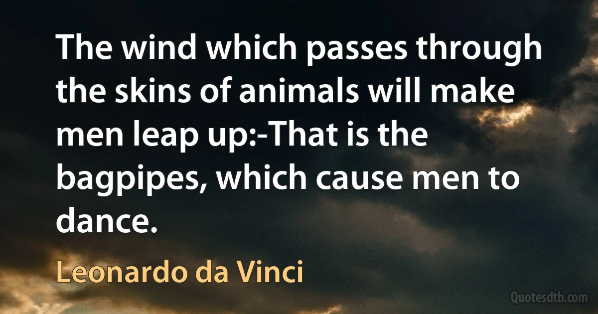 The wind which passes through the skins of animals will make men leap up:-That is the bagpipes, which cause men to dance. (Leonardo da Vinci)