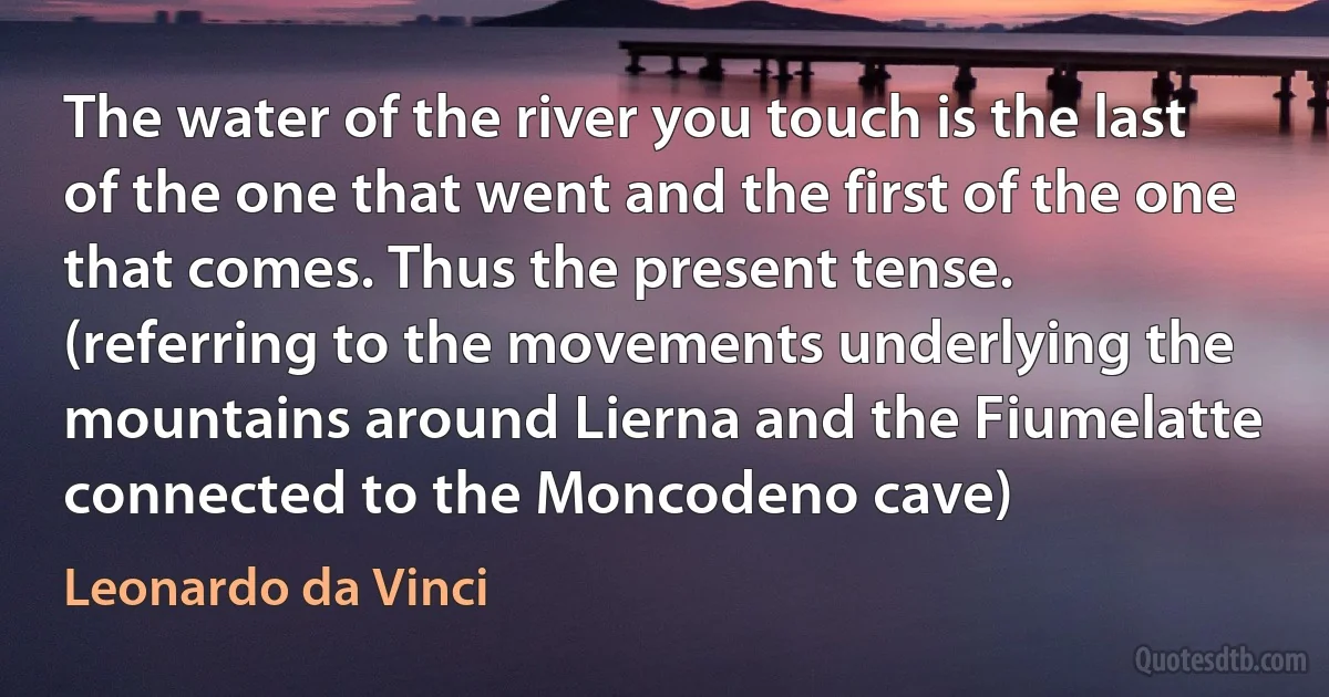 The water of the river you touch is the last of the one that went and the first of the one that comes. Thus the present tense. (referring to the movements underlying the mountains around Lierna and the Fiumelatte connected to the Moncodeno cave) (Leonardo da Vinci)