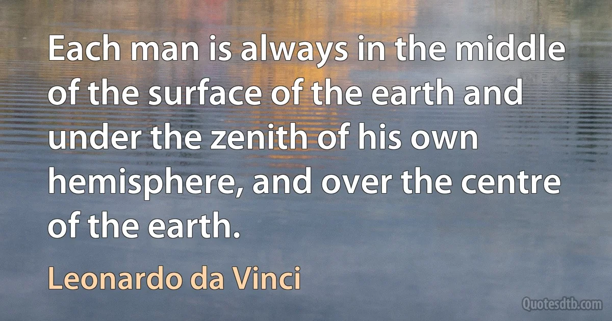 Each man is always in the middle of the surface of the earth and under the zenith of his own hemisphere, and over the centre of the earth. (Leonardo da Vinci)