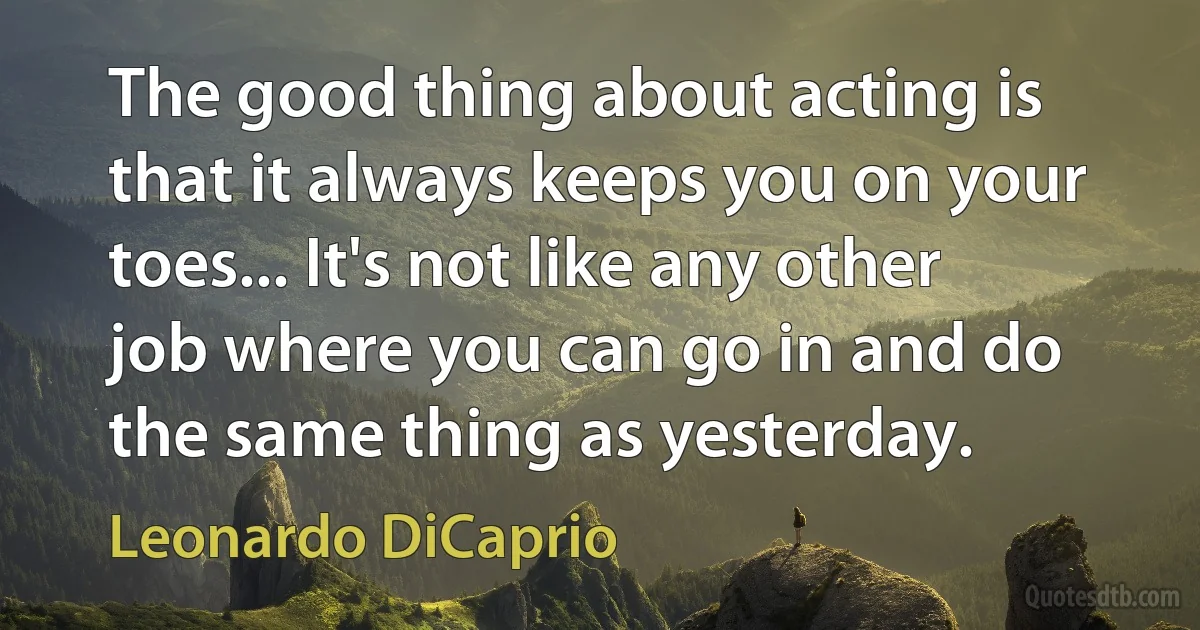 The good thing about acting is that it always keeps you on your toes... It's not like any other job where you can go in and do the same thing as yesterday. (Leonardo DiCaprio)