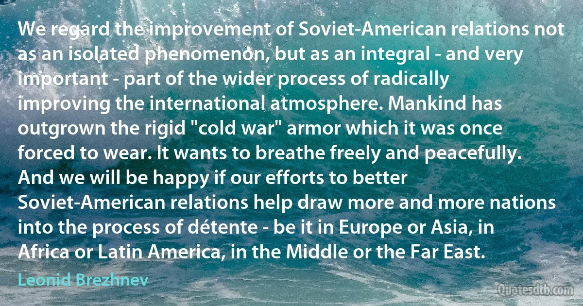 We regard the improvement of Soviet-American relations not as an isolated phenomenon, but as an integral - and very important - part of the wider process of radically improving the international atmosphere. Mankind has outgrown the rigid "cold war" armor which it was once forced to wear. It wants to breathe freely and peacefully. And we will be happy if our efforts to better Soviet-American relations help draw more and more nations into the process of détente - be it in Europe or Asia, in Africa or Latin America, in the Middle or the Far East. (Leonid Brezhnev)