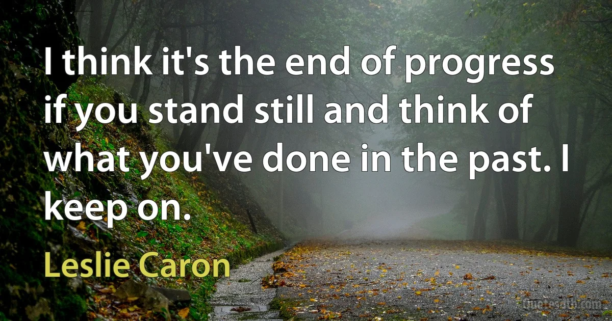 I think it's the end of progress if you stand still and think of what you've done in the past. I keep on. (Leslie Caron)