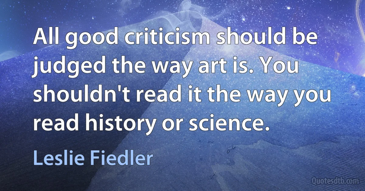 All good criticism should be judged the way art is. You shouldn't read it the way you read history or science. (Leslie Fiedler)