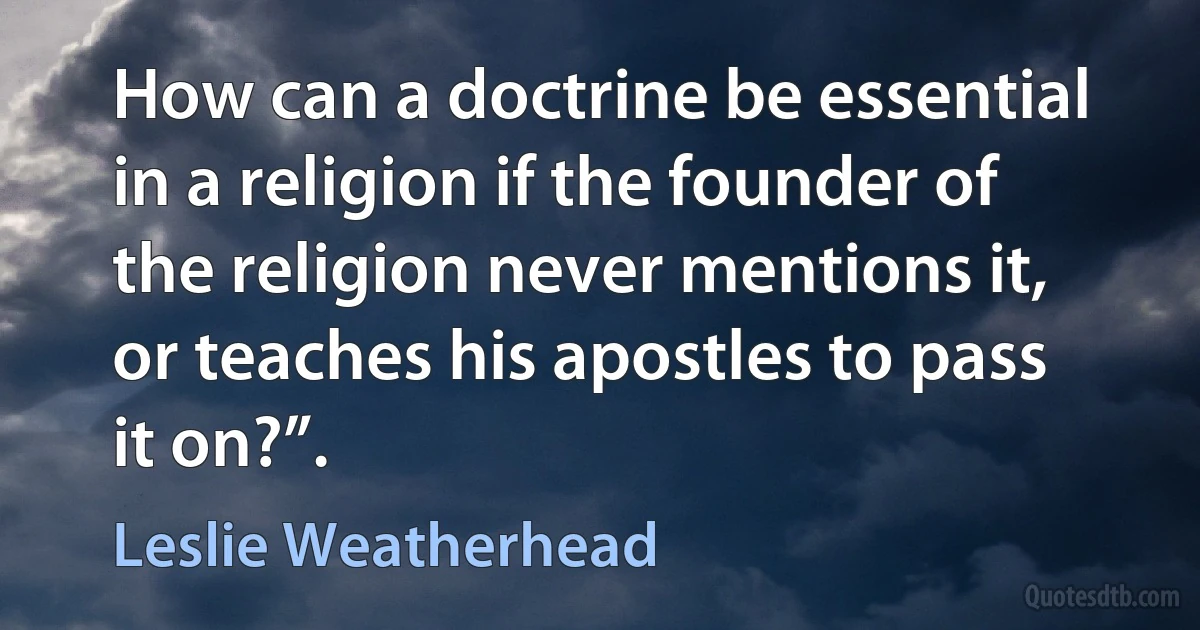 How can a doctrine be essential in a religion if the founder of the religion never mentions it, or teaches his apostles to pass it on?”. (Leslie Weatherhead)