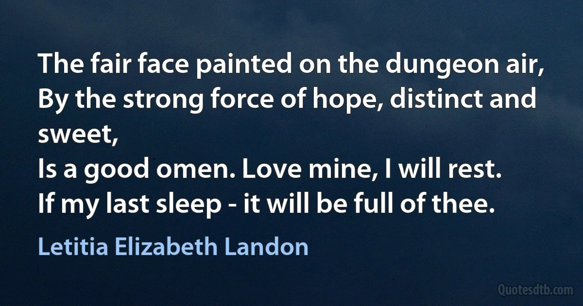 The fair face painted on the dungeon air,
By the strong force of hope, distinct and sweet,
Is a good omen. Love mine, I will rest.
If my last sleep - it will be full of thee. (Letitia Elizabeth Landon)