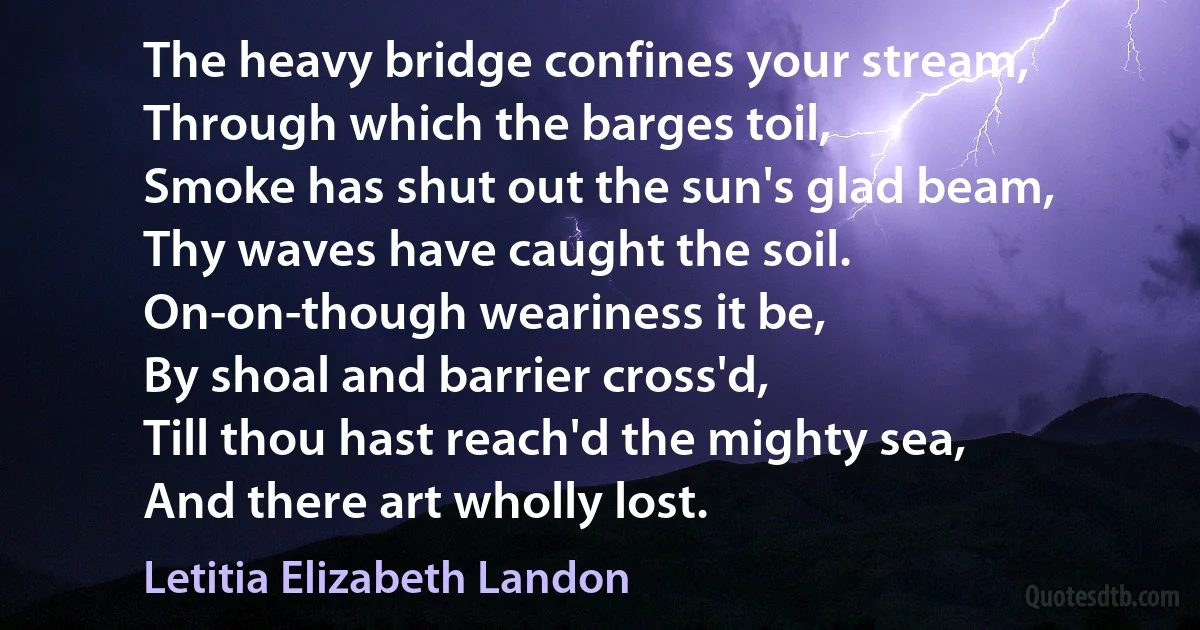 The heavy bridge confines your stream,
Through which the barges toil,
Smoke has shut out the sun's glad beam,
Thy waves have caught the soil.
On-on-though weariness it be,
By shoal and barrier cross'd,
Till thou hast reach'd the mighty sea,
And there art wholly lost. (Letitia Elizabeth Landon)