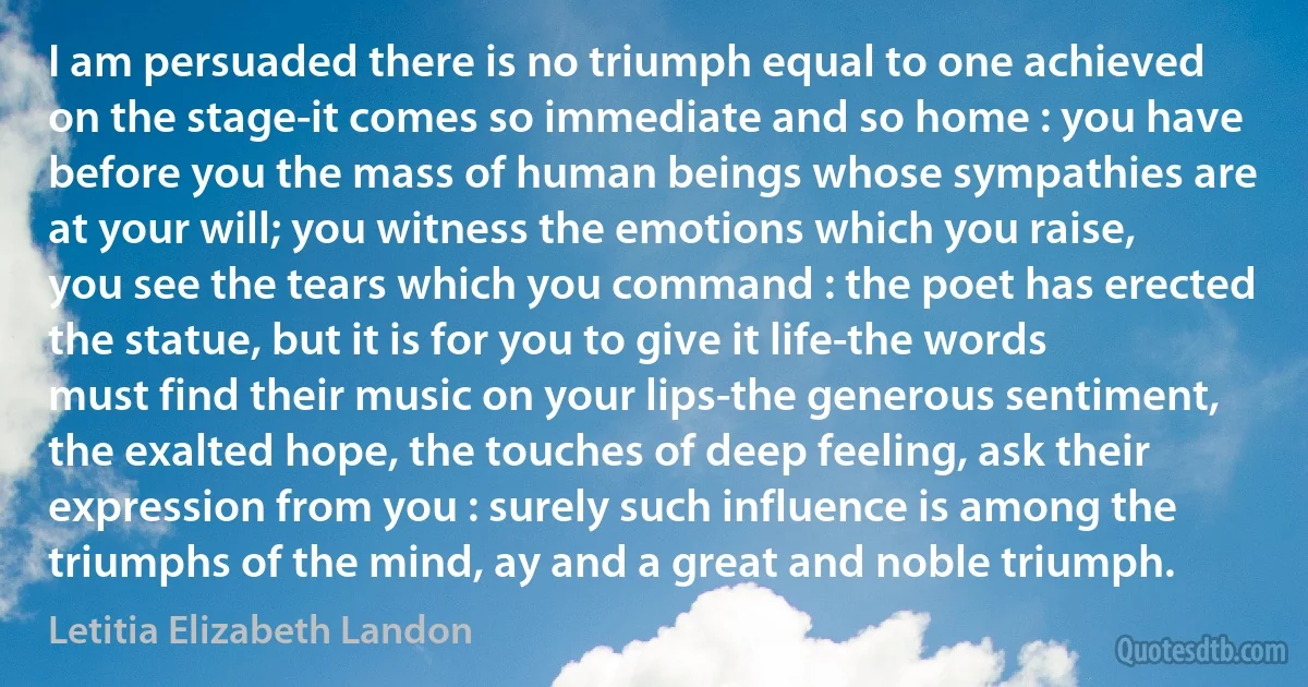 I am persuaded there is no triumph equal to one achieved on the stage-it comes so immediate and so home : you have before you the mass of human beings whose sympathies are at your will; you witness the emotions which you raise, you see the tears which you command : the poet has erected the statue, but it is for you to give it life-the words must find their music on your lips-the generous sentiment, the exalted hope, the touches of deep feeling, ask their expression from you : surely such influence is among the triumphs of the mind, ay and a great and noble triumph. (Letitia Elizabeth Landon)