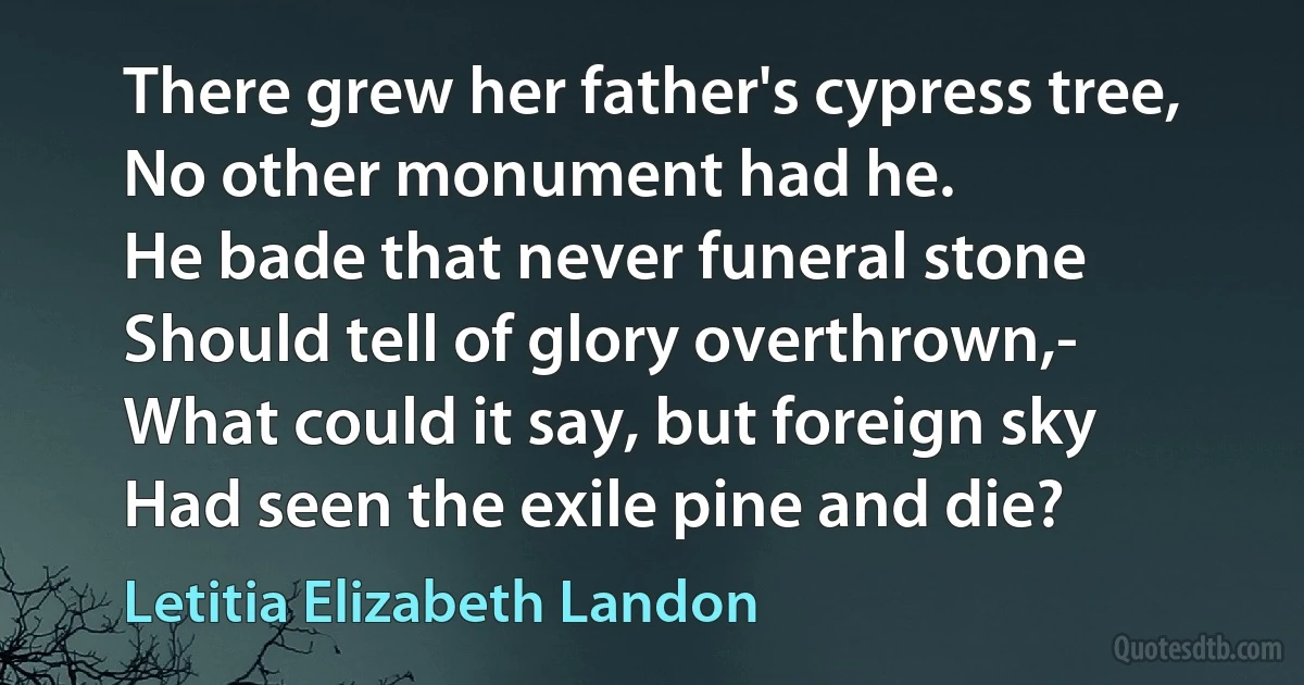 There grew her father's cypress tree,
No other monument had he.
He bade that never funeral stone
Should tell of glory overthrown,-
What could it say, but foreign sky
Had seen the exile pine and die? (Letitia Elizabeth Landon)