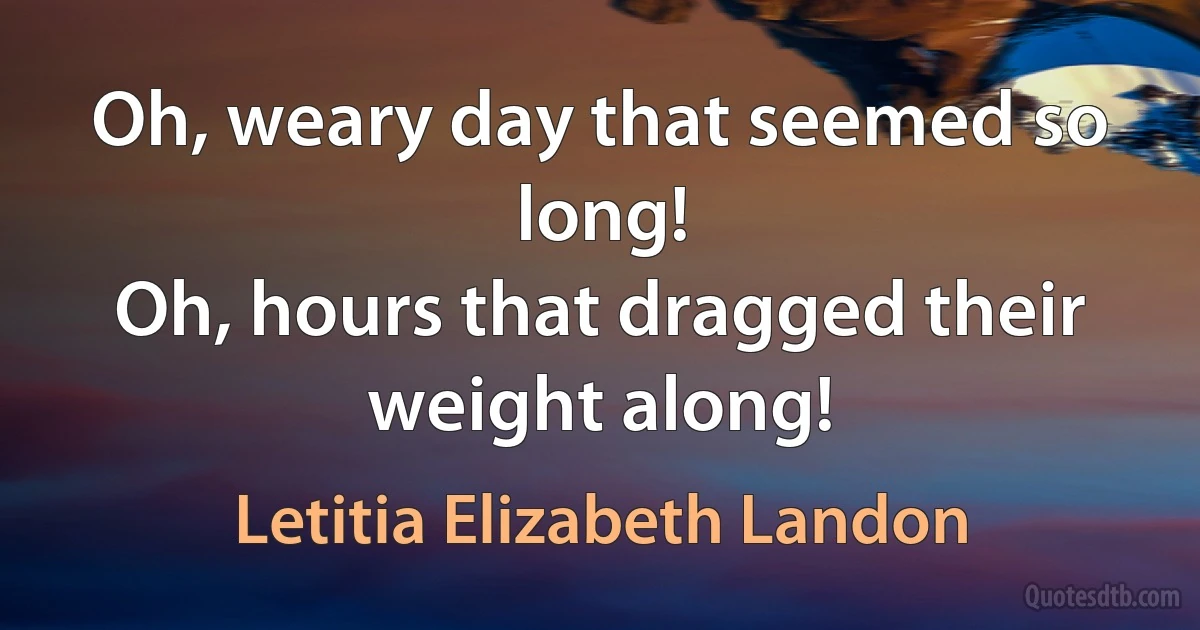 Oh, weary day that seemed so long!
Oh, hours that dragged their weight along! (Letitia Elizabeth Landon)