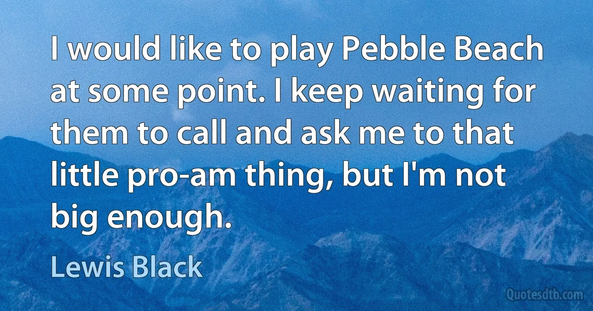 I would like to play Pebble Beach at some point. I keep waiting for them to call and ask me to that little pro-am thing, but I'm not big enough. (Lewis Black)