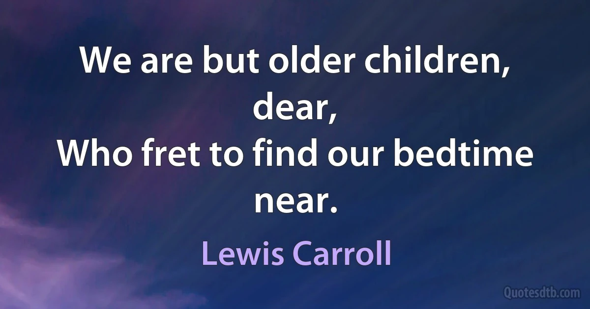 We are but older children, dear,
Who fret to find our bedtime near. (Lewis Carroll)