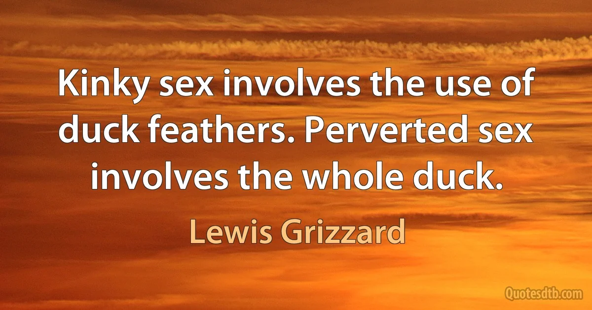 Kinky sex involves the use of duck feathers. Perverted sex involves the whole duck. (Lewis Grizzard)