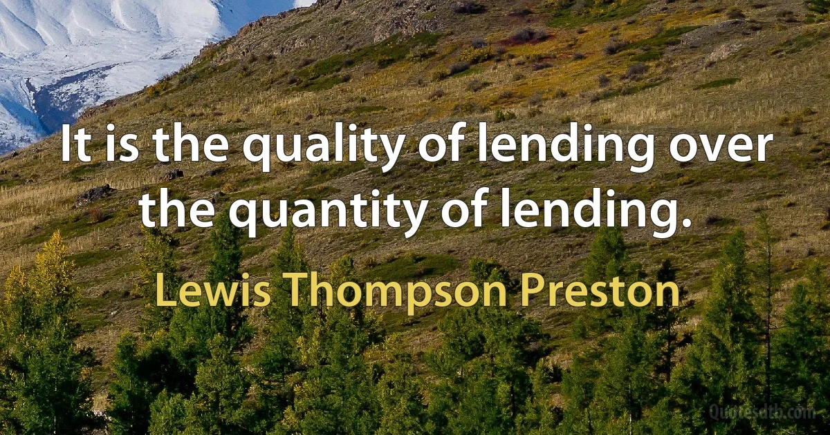 It is the quality of lending over the quantity of lending. (Lewis Thompson Preston)