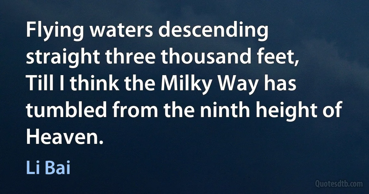 Flying waters descending straight three thousand feet,
Till I think the Milky Way has tumbled from the ninth height of Heaven. (Li Bai)