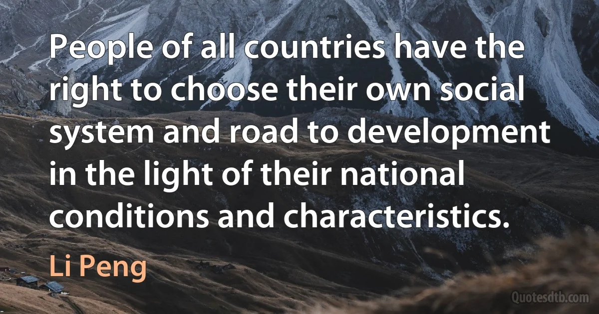 People of all countries have the right to choose their own social system and road to development in the light of their national conditions and characteristics. (Li Peng)