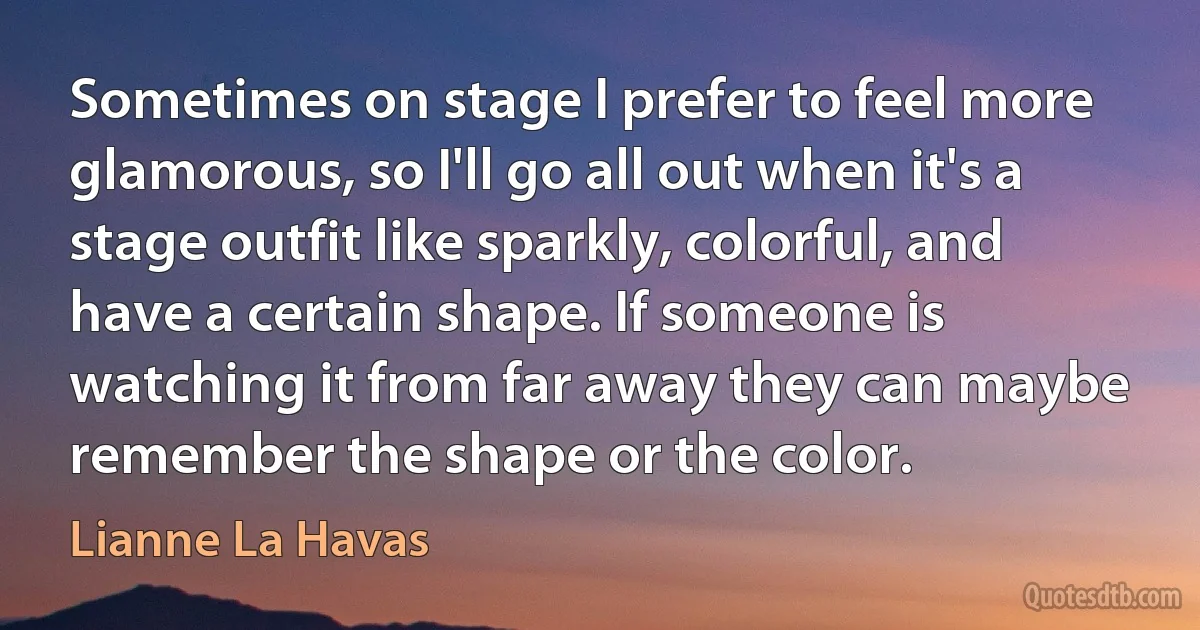 Sometimes on stage I prefer to feel more glamorous, so I'll go all out when it's a stage outfit like sparkly, colorful, and have a certain shape. If someone is watching it from far away they can maybe remember the shape or the color. (Lianne La Havas)