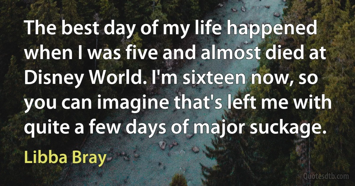 The best day of my life happened when I was five and almost died at Disney World. I'm sixteen now, so you can imagine that's left me with quite a few days of major suckage. (Libba Bray)