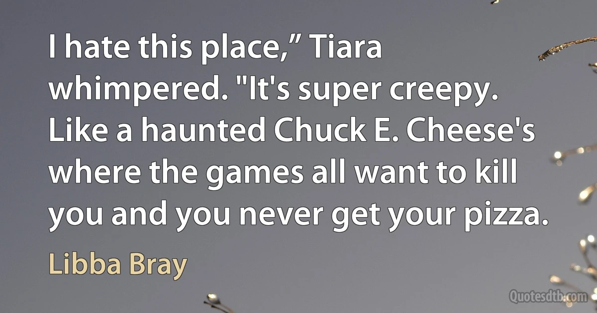 I hate this place,” Tiara whimpered. "It's super creepy. Like a haunted Chuck E. Cheese's where the games all want to kill you and you never get your pizza. (Libba Bray)