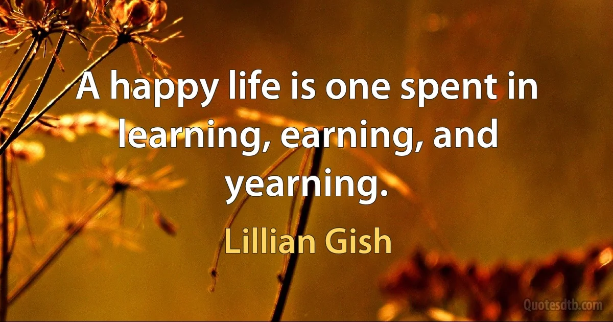 A happy life is one spent in learning, earning, and yearning. (Lillian Gish)