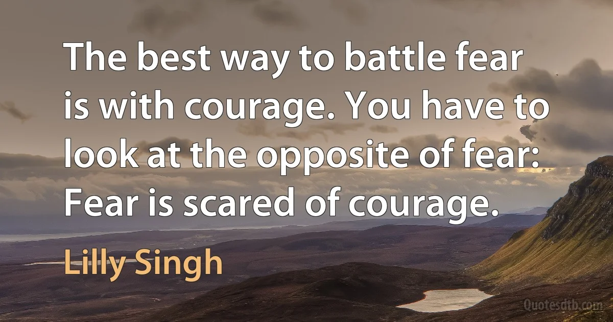 The best way to battle fear is with courage. You have to look at the opposite of fear: Fear is scared of courage. (Lilly Singh)