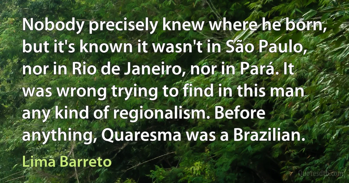 Nobody precisely knew where he born, but it's known it wasn't in São Paulo, nor in Rio de Janeiro, nor in Pará. It was wrong trying to find in this man any kind of regionalism. Before anything, Quaresma was a Brazilian. (Lima Barreto)