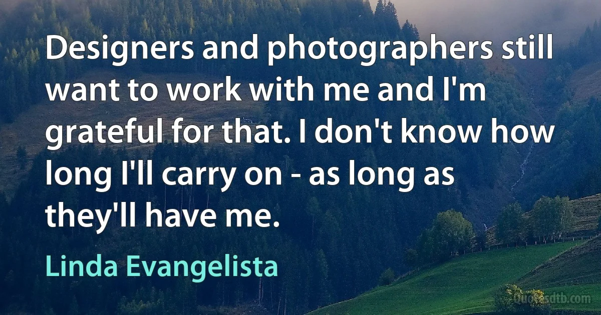 Designers and photographers still want to work with me and I'm grateful for that. I don't know how long I'll carry on - as long as they'll have me. (Linda Evangelista)