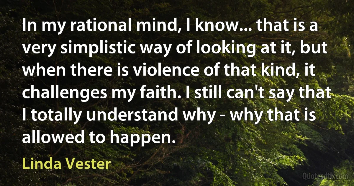 In my rational mind, I know... that is a very simplistic way of looking at it, but when there is violence of that kind, it challenges my faith. I still can't say that I totally understand why - why that is allowed to happen. (Linda Vester)