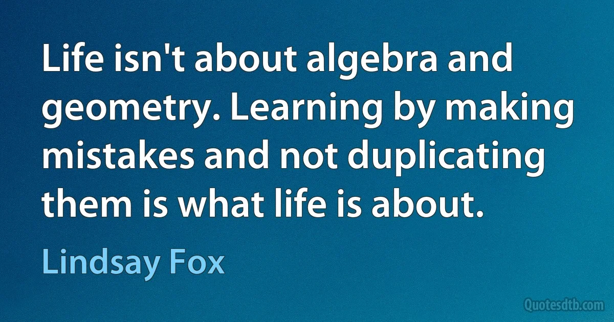 Life isn't about algebra and geometry. Learning by making mistakes and not duplicating them is what life is about. (Lindsay Fox)