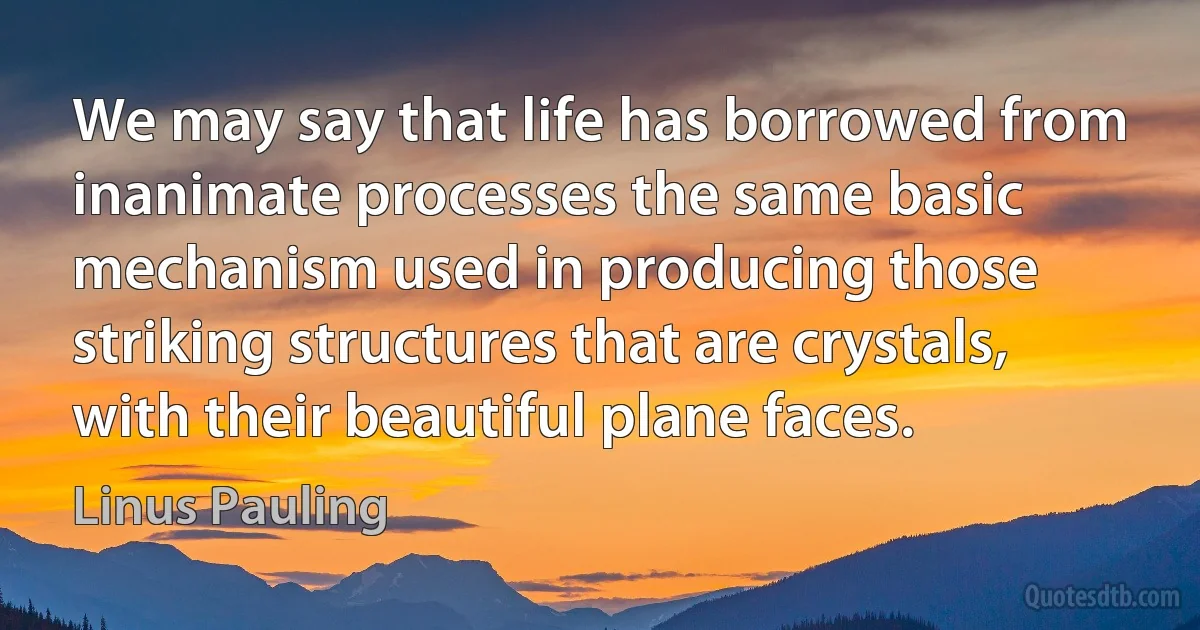 We may say that life has borrowed from inanimate processes the same basic mechanism used in producing those striking structures that are crystals, with their beautiful plane faces. (Linus Pauling)