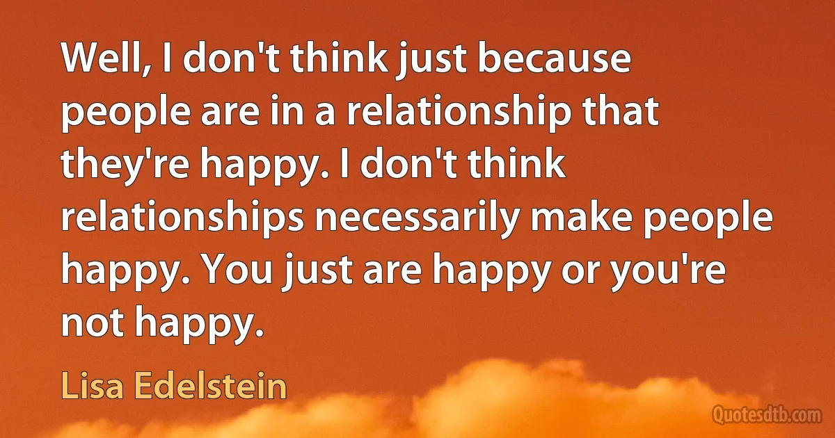 Well, I don't think just because people are in a relationship that they're happy. I don't think relationships necessarily make people happy. You just are happy or you're not happy. (Lisa Edelstein)