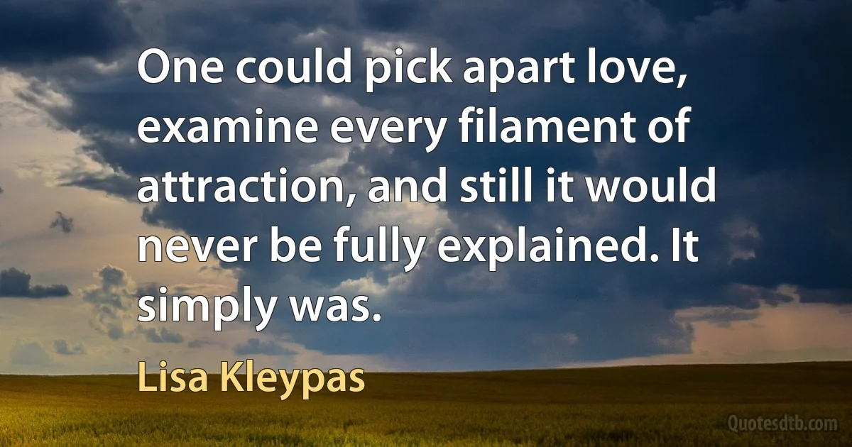 One could pick apart love, examine every filament of attraction, and still it would never be fully explained. It simply was. (Lisa Kleypas)