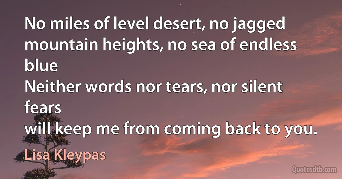 No miles of level desert, no jagged mountain heights, no sea of endless blue
Neither words nor tears, nor silent fears
will keep me from coming back to you. (Lisa Kleypas)